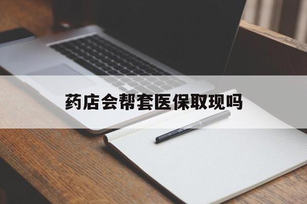 德宏最新药店会帮套医保取现吗方法分析(最方便真实的德宏药店会帮你套现医保卡吗方法)
