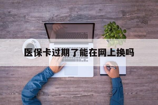 德宏最新医保卡过期了能在网上换吗方法分析(最方便真实的德宏医保卡到期可以网上办吗方法)